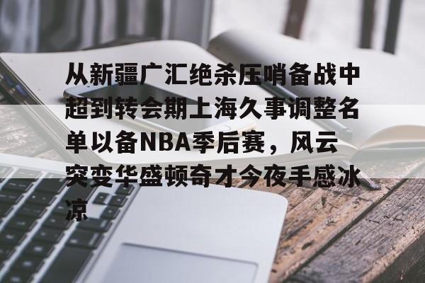中欧app下载-从新疆广汇绝杀压哨备战中超到转会期上海久事调整名单以备NBA季后赛，风云突变华盛顿奇才今夜手感冰凉 